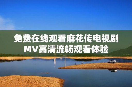 免费在线观看麻花传电视剧MV高清流畅观看体验