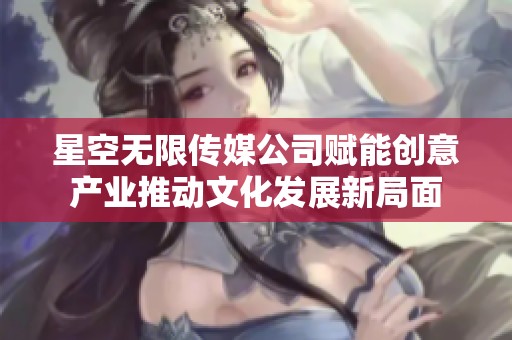 星空无限传媒公司赋能创意产业推动文化发展新局面