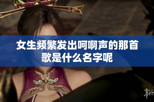 女生频繁发出呵啊声的那首歌是什么名字呢