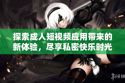 探索成人短视频应用带来的新体验，尽享私密快乐时光