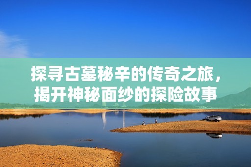探寻古墓秘辛的传奇之旅，揭开神秘面纱的探险故事