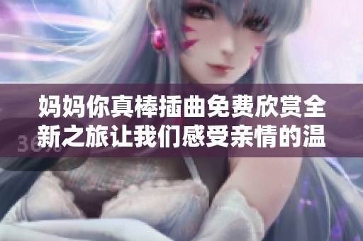 妈妈你真棒插曲免费欣赏全新之旅让我们感受亲情的温暖