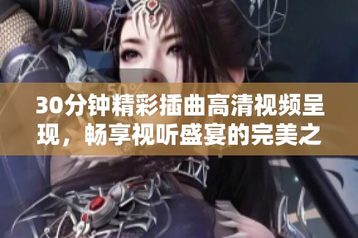 30分钟精彩插曲高清视频呈现，畅享视听盛宴的完美之旅