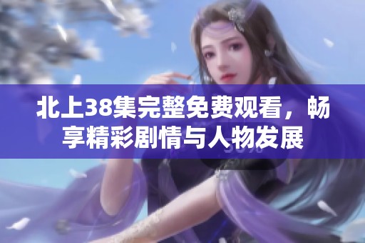 北上38集完整免费观看，畅享精彩剧情与人物发展