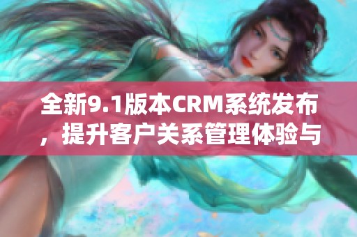 全新9.1版本CRM系统发布，提升客户关系管理体验与效率