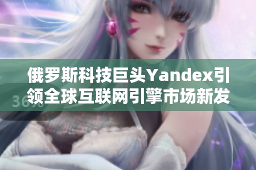 俄罗斯科技巨头Yandex引领全球互联网引擎市场新发展 