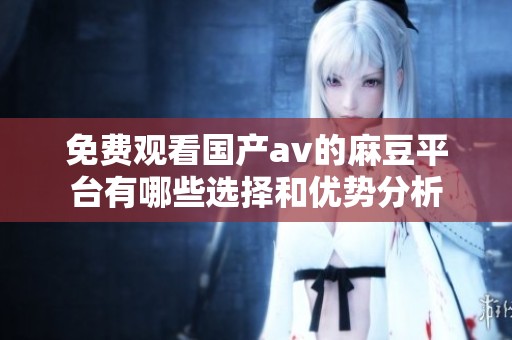 免费观看国产av的麻豆平台有哪些选择和优势分析
