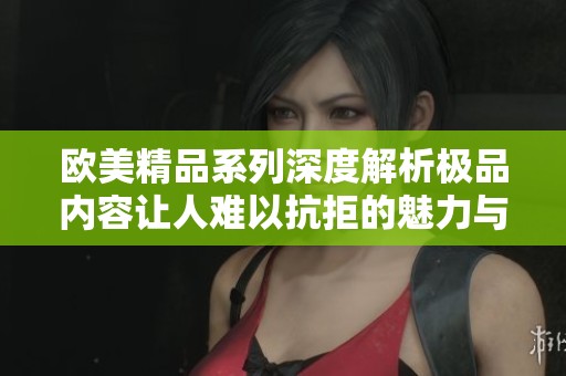 欧美精品系列深度解析极品内容让人难以抗拒的魅力与吸引力