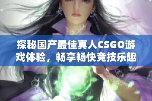 探秘国产最佳真人CSGO游戏体验，畅享畅快竞技乐趣