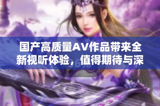 国产高质量AV作品带来全新视听体验，值得期待与深入了解