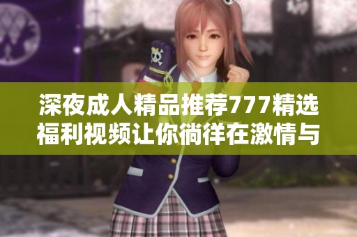 深夜成人精品推荐777精选福利视频让你徜徉在激情与幻想中