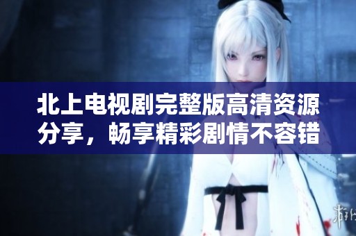 北上电视剧完整版高清资源分享，畅享精彩剧情不容错过