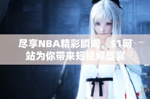尽享NBA精彩瞬间，51网站为你带来短视频盛宴