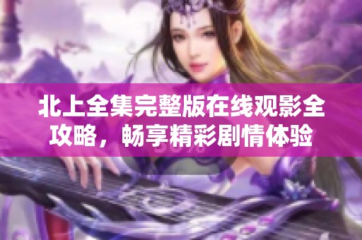 北上全集完整版在线观影全攻略，畅享精彩剧情体验