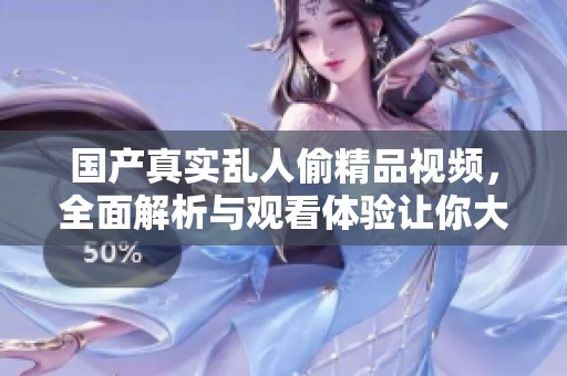 国产真实乱人偷精品视频，全面解析与观看体验让你大开眼界