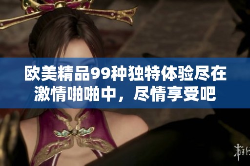 欧美精品99种独特体验尽在激情啪啪中，尽情享受吧