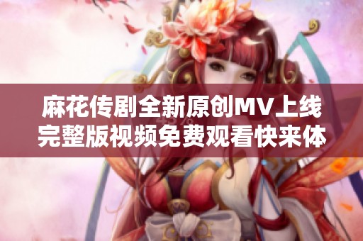 麻花传剧全新原创MV上线完整版视频免费观看快来体验精彩剧情