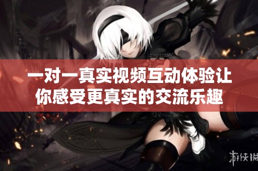 一对一真实视频互动体验让你感受更真实的交流乐趣