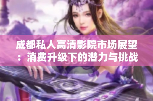 成都私人高清影院市场展望：消费升级下的潜力与挑战分析