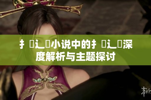 扌喿辶畐小说中的扌喿辶畐深度解析与主题探讨