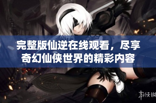 完整版仙逆在线观看，尽享奇幻仙侠世界的精彩内容