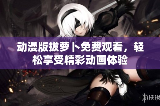 动漫版拔萝卜免费观看，轻松享受精彩动画体验
