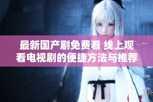 最新国产剧免费看 线上观看电视剧的便捷方法与推荐