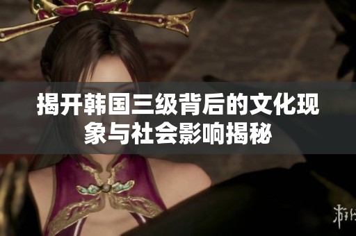 揭开韩国三级背后的文化现象与社会影响揭秘
