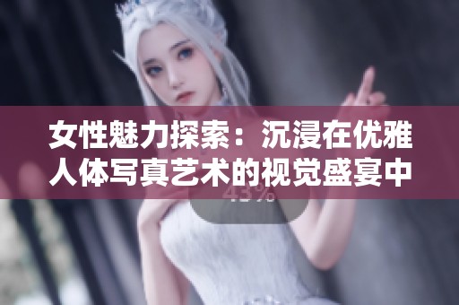 女性魅力探索：沉浸在优雅人体写真艺术的视觉盛宴中