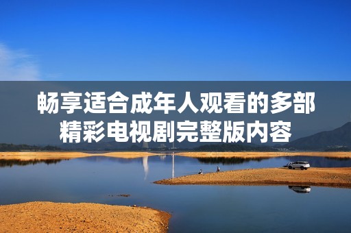 畅享适合成年人观看的多部精彩电视剧完整版内容