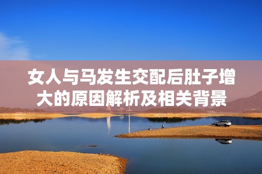 女人与马发生交配后肚子增大的原因解析及相关背景