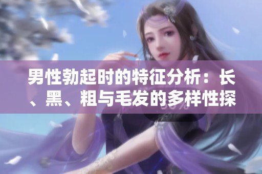 男性勃起时的特征分析：长、黑、粗与毛发的多样性探讨