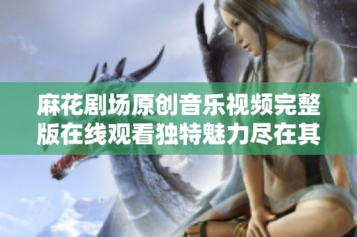 麻花剧场原创音乐视频完整版在线观看独特魅力尽在其中