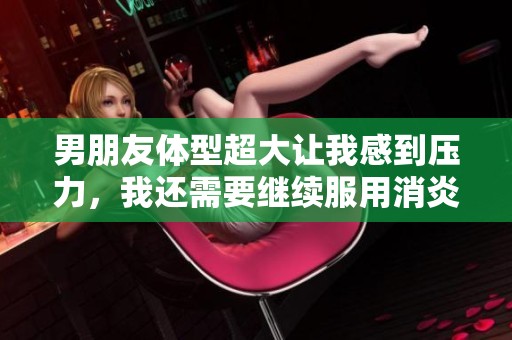 男朋友体型超大让我感到压力，我还需要继续服用消炎药