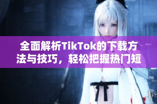 全面解析TikTok的下载方法与技巧，轻松把握热门短视频内容