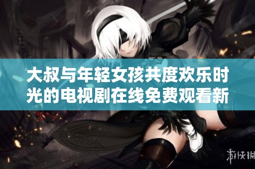 大叔与年轻女孩共度欢乐时光的电视剧在线免费观看新体验