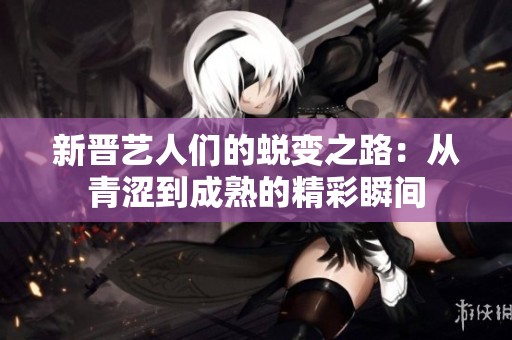 新晋艺人们的蜕变之路：从青涩到成熟的精彩瞬间