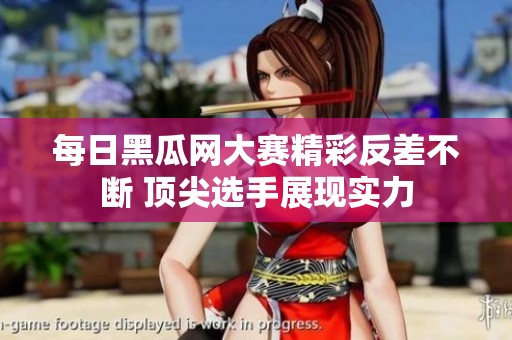 每日黑瓜网大赛精彩反差不断 顶尖选手展现实力