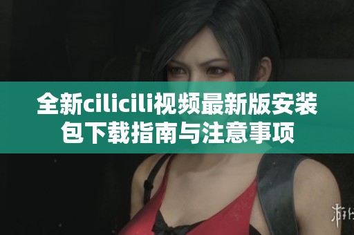 全新cilicili视频最新版安装包下载指南与注意事项