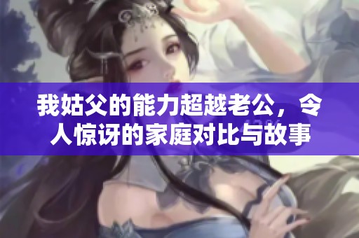 我姑父的能力超越老公，令人惊讶的家庭对比与故事