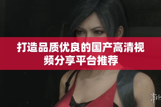 打造品质优良的国产高清视频分享平台推荐