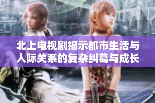 北上电视剧揭示都市生活与人际关系的复杂纠葛与成长历程