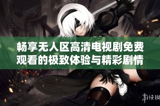 畅享无人区高清电视剧免费观看的极致体验与精彩剧情