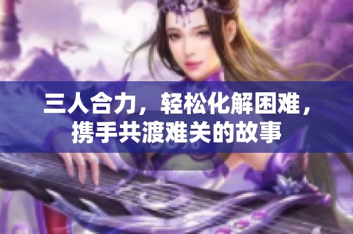 三人合力，轻松化解困难，携手共渡难关的故事