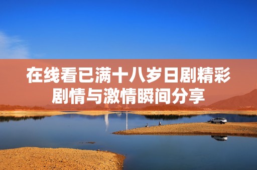 在线看已满十八岁日剧精彩剧情与激情瞬间分享
