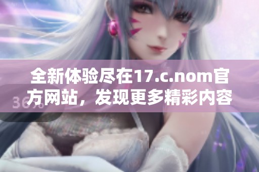 全新体验尽在17.c.nom官方网站，发现更多精彩内容与服务
