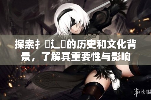 探索扌喿辶畐的历史和文化背景，了解其重要性与影响