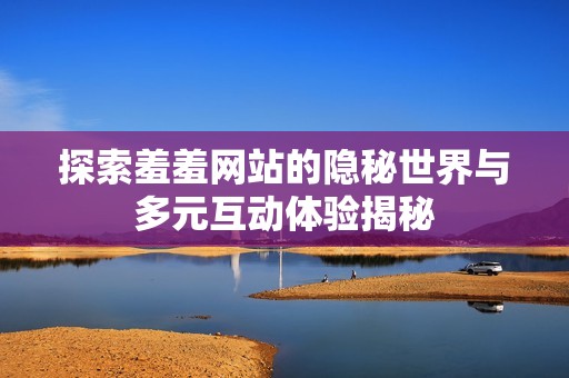 探索羞羞网站的隐秘世界与多元互动体验揭秘