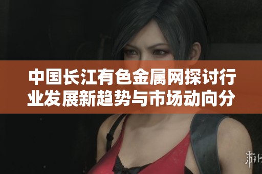 中国长江有色金属网探讨行业发展新趋势与市场动向分析