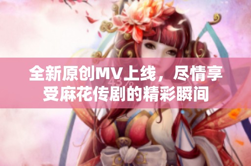 全新原创MV上线，尽情享受麻花传剧的精彩瞬间